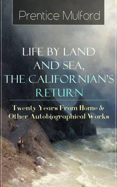 Prentice Mulford: Life by Land and Sea, The Californian's Return - Twenty Years From Home: & Other Autobiographical Works - From one of the New Thought pioneers, author of Thoughts are Things, Your Forces and How to Use Them, The God in You, The Swamp Angel, Gift of Spirit & The Gift of Understanding