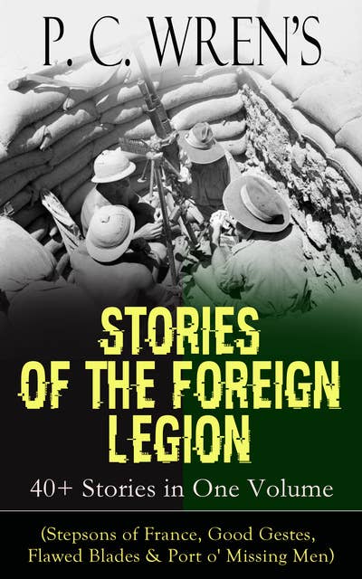 P. C. Wren's STORIES OF THE FOREIGN LEGION: 40+ Stories in One Volume: (Stepsons of France, Good Gestes, Flawed Blades & Port o' Missing Men)