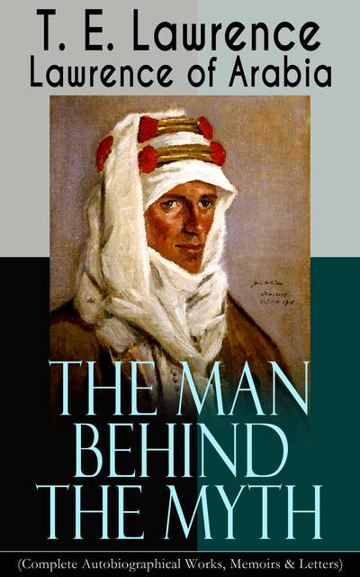 Lawrence of Arabia: The Man Behind the Myth (Complete Autobiographical Works, Memoirs & Letters): Seven Pillars of Wisdom (Memoirs of the Arab Revolt) + The Evolution of a Revolt + The Mint (Memoirs of the secret service in Royal Air Force) + Collected Letters (1915-1935)