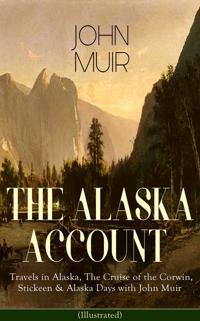 THE ALASKA ACCOUNT of John Muir: Travels in Alaska, The Cruise of the Corwin, Stickeen & Alaska Days with John Muir (Illustrated): Adventure Memoirs and Wilderness Essays from the author of The Yosemite, Our National Parks, The Mountains of California, A Thousand-mile Walk to the Gulf, Picturesque California, Steep Trails