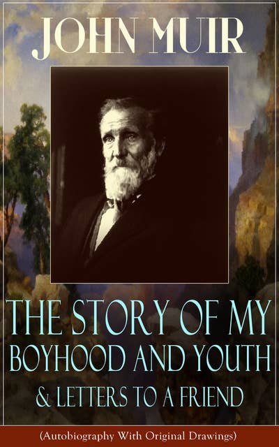 John Muir: The Story of My Boyhood and Youth & Letters to a Friend: (Autobiography With Original Drawings) The Memoirs of the Naturalist, Environmental Philosopher and Early Advocate of Preservation of Wilderness, the Author of The Yosemite, Travels in Alaska, The Mountains of California & Steep Trails