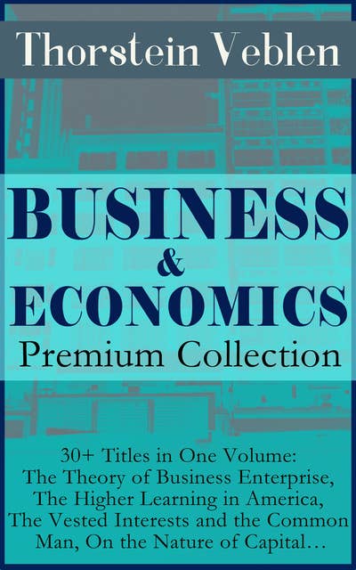 Business & Economics Premium Collection: 30+ Titles In One Volume: The Theory Of Business Enterprise, The Higher Learning In America, The Vested Interests And The Common Man, On The Nature Of Capital…