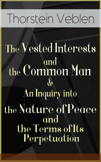The Vested Interests And The Common Man & An Inquiry Into The Nature Of Peace And The Terms Of Its Perpetuation: From the Author of The Theory of the Leisure Class, The Theory of Business Enterprise, The Higher Learning in America & Imperial Germany and the Industrial Revolution