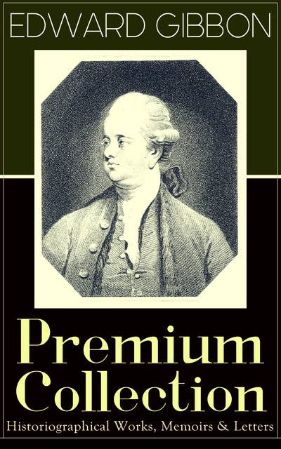 Edward Gibbon Premium Collection: Historiographical Works, Memoirs & Letters: Including "The History of the Decline and Fall of the Roman Empire