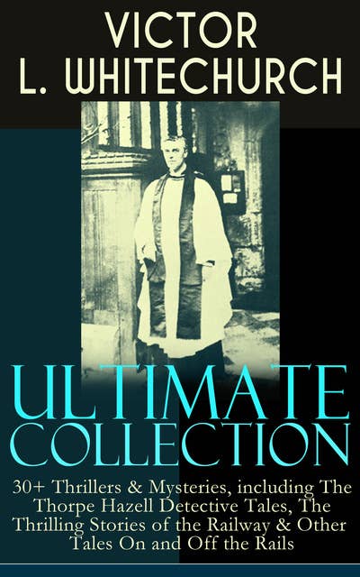 VICTOR L. WHITECHURCH Ultimate Collection: 30+ Thrillers & Mysteries, including The Thorpe Hazell Detective Tales, The Thrilling Stories of the Railway & Other Tales On and Off the Rails: The Canon in Residence, Downland Echoes, Murder at the Pageant, A Warning in Red, Between Two Fires, In a Tight Fix, A Perilous Ride, A Policy of Silence and many more