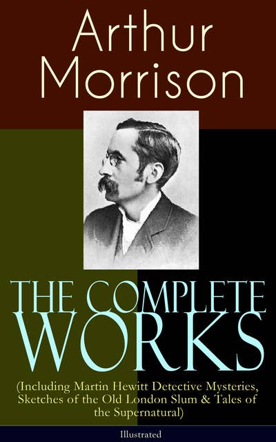 The Complete Works of Arthur Morrison (Including Martin Hewitt Detective Mysteries, Sketches of the Old London Slum & Tales of the Supernatural) - Illustrated: Adventures of Martin Hewitt, The Red Triangle, Tales of Mean Streets, The Dorrington Deed Box, The Green Eye of Goona, Divers Vanities, Green Ginger, Fiddle o' Dreams, The Shadows Around Us & more