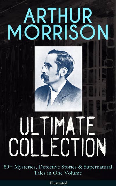 ARTHUR MORRISON Ultimate Collection: 80+ Mysteries, Detective Stories & Supernatural Tales: Illustrated Edition: Adventures of Martin Hewitt, The Red Triangle, A Child of the Jago...