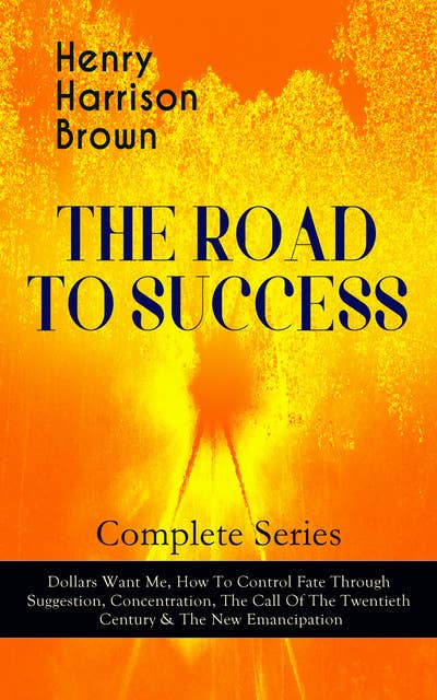 THE ROAD TO SUCCESS – Complete Series: Dollars Want Me, How To Control Fate Through Suggestion, Concentration, The Call Of The Twentieth Century & The New Emancipation: Learn How to Control Your Will Power and Channel the Positive Affirmations in Your Personal & Professional Life