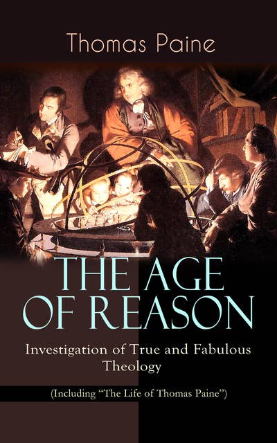 The Age Of Reason – Investigation Of True And Fabulous Theology (Including "The Life Of Thomas Paine"): Deistic Critique of Bible and Christian Church
