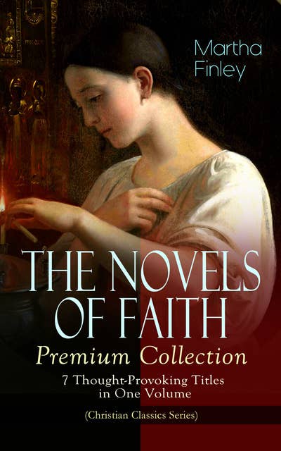 The Novels Of Faith – Premium Collection: 7 Thought-Provoking Titles In One Volume (Christian Classics Series): (Christian Classics Series) Ella Clinton, Edith's Sacrifice, Elsie Dinsmore, Mildred Keith, Signing the Contract and What it Cost, The Thorn in the Nest and The Tragedy of Wild River Valley