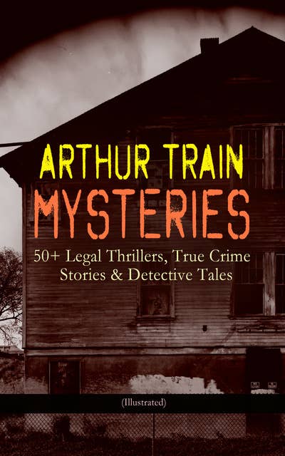 Arthur Train Mysteries: 50+ Legal Thrillers, True Crime Stories & Detective Tales (Illustrated): Tutt and Mr. Tutt, By Advice of Counsel, Old Man Tutt, True Stories of Crime, The Confessions of Artemas Quibble, The Blind Goddess, McAllister and his Double, Mortmain…