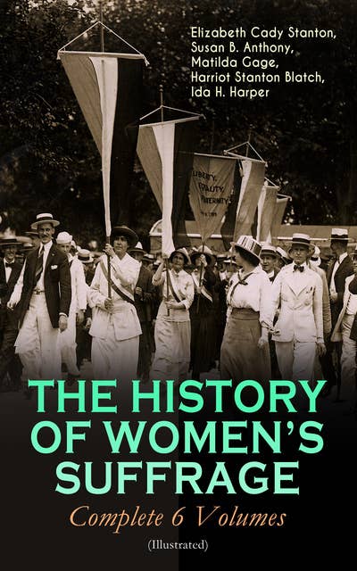 THE HISTORY OF WOMEN'S SUFFRAGE - Complete 6 Volumes (Illustrated): Everything You Need to Know about the Biggest Victory of Women's Rights and Equality in the United States – Written By the Greatest Social Activists, Abolitionists & Suffragists