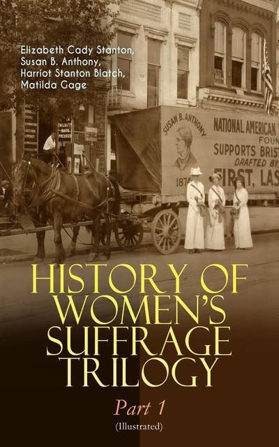 History Of Women's Suffrage Trilogy – Part 1 (Illustrated): The Origin of the Movement - Lives and Battles of Pioneer Suffragists (Including Letters, Articles, Conference Reports, Speeches, Court Transcripts & Decisions)
