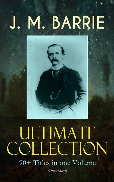 J. M. Barrie Ultimate Collection: 90+ Titles In One Volume (Illustrated):  Complete Peter Pan Books, Novels, Plays, Essays, Short Stories & Memoirs;  Including Thrums Trilogy, Ibsen's Ghost, A Kiss for Cinderella, Sentimental