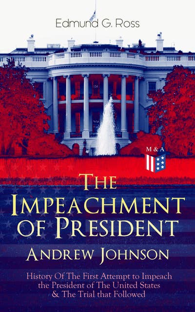 The Impeachment of President Andrew Johnson – History Of The First Attempt to Impeach the President of The United States & The Trial that Followed: Actions of the House of Representatives & Trial by the Senate for High Crimes and Misdemeanors in Office