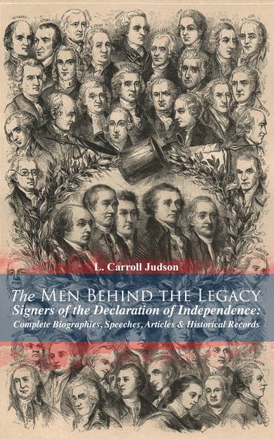 The Men Behind The Legacy - Signers Of The Declaration Of Independence: Complete Biographies, Speeches, Articles & Historical Records: Including the Constitution of the United States, Articles of Confederation, First Drafts of The Declaration of Independence and Other Decisive Historical Documents