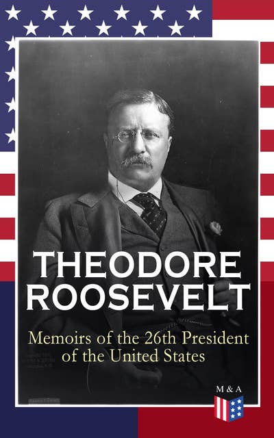 THEODORE ROOSEVELT - Memoirs of the 26th President of the United States: Boyhood and Youth, Education, Political Ideals, Political Career (the New York Governorship and the Presidency), Military Career, the Monroe Doctrine and Winning the Nobel Peace Prize