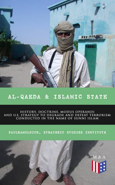 Al-Qaeda & Islamic State: History, Doctrine, Modus Operandi and U.S. Strategy to Degrade and Defeat Terrorism Conducted in the Name of Sunni Islam: Sunni Islamic Orthodoxy, Salafism, Wahhabism, Muslim Brotherhood, Base of the Jihad, Bin Laden, From the Islamic State to the Caliphate, Recommendations for U.S. Government