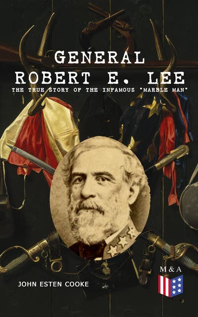 General Robert E. Lee: The True Story of the Infamous "Marble Man": The Life & Legacy of Robert E. Lee, Including Personal Writings, Speeches and Orders