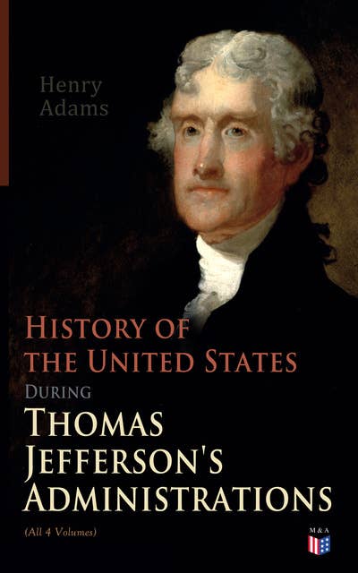 History of the United States During Thomas Jefferson's Administrations (All 4 Volumes): The Inauguration, American Ideals, Closure of the Mississippi, Monroe's Diplomacy, Legislation, The Louisiana Debate, Peace of Amiens, Relations With England and France, The Rise of a British Party