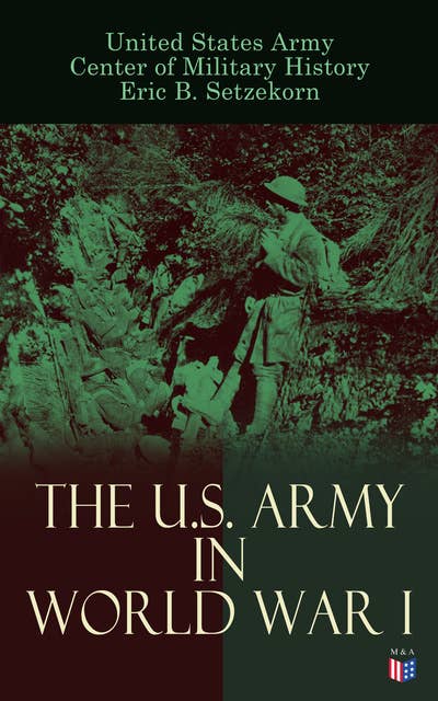 The U.S. Army in World War I: Complete History of the U.S. Army in the Great War, Including the Mobilization, The Main Battles & All Official Documents of the U.S. Government during the War