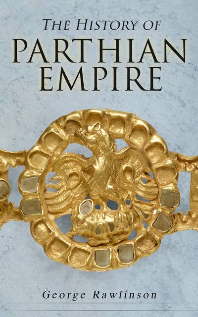 The History of Parthian Empire: Illustrated Edition: A Complete History from the Establishment to the Downfall of the Empire: Geography of Parthia Proper, The Region, Ethnic Character of the Parthians, Revolts of Bactria and Parthia