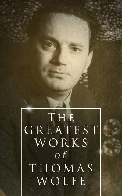 The Greatest Works of Thomas Wolfe: Look Homeward, Angel, Of Time and the River & You Can't Go Home Again