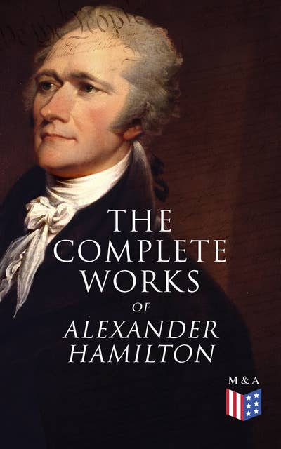 The Complete Works of Alexander Hamilton: Biography, The Federalist Papers, The Continentalist, A Full Vindication, Publius, Letters Of H.G, Military Papers, Private Correspondence, The Pacificus
