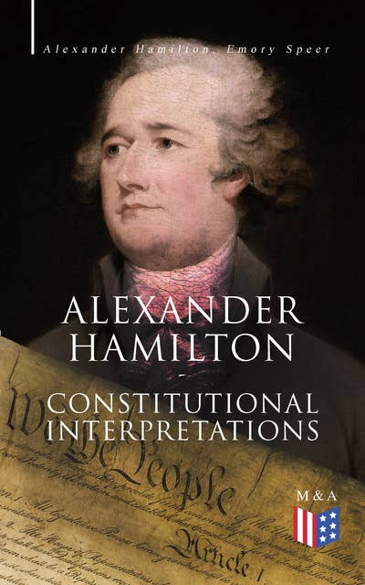 Alexander Hamilton: Constitutional Interpretations: Works & Speeches in Favor of the American Constitution Including The Federalist Papers and The Continentalist