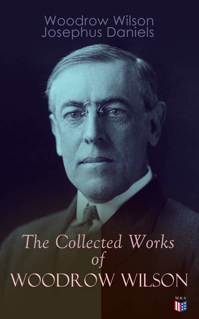 The Collected Works of Woodrow Wilson: The New Freedom, Congressional Government, George Washington, Essays, Inaugural Addresses, State of the Union Addresses, Presidential Decisions and Biography of Woodrow Wilson