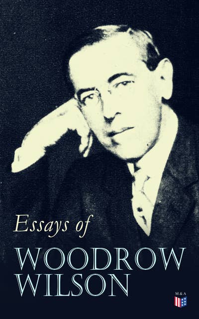 Essays of Woodrow Wilson: The New Freedom, When A Man Comes To Himself, The Study of Administration, Leaders of Men, The New Democracy