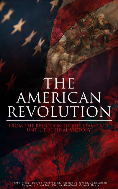 The American Revolution: From the Rejection of the Stamp Act Until the Final Victory: Complete History of the Uprising; Including Key Speeches and Documents of the Epoch:  First Charter of Virginia, Mayflower Compact, The Stamp Act, Continental Association, Declaration of Independence