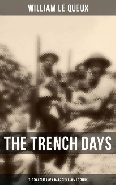 The Trench Days: The Collected War Tales of William Le Queux: WWI Adventure Sagas, Espionage Thrillers & Action Classics