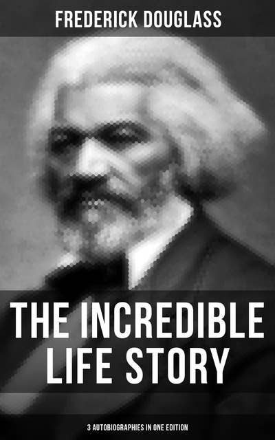The Incredible Life Story of Frederick Douglass (3 Autobiographies in One Edition): The Life and Legacy of the Most Important African American Leader of the 19th Century