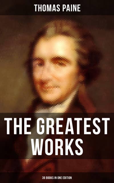 The Greatest Works of Thomas Paine: 39 Books in One Edition: Political Works, Philosophical Writings, Speeches, Letters & Biography