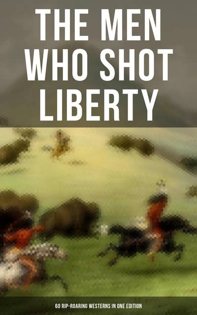 The Men Who Shot Liberty: 60 Rip-Roaring Westerns in One Edition: Cowboy Adventures, Yukon & Oregon Trail Tales, Gold Rush Adventures: Riders of the Purple Sage…