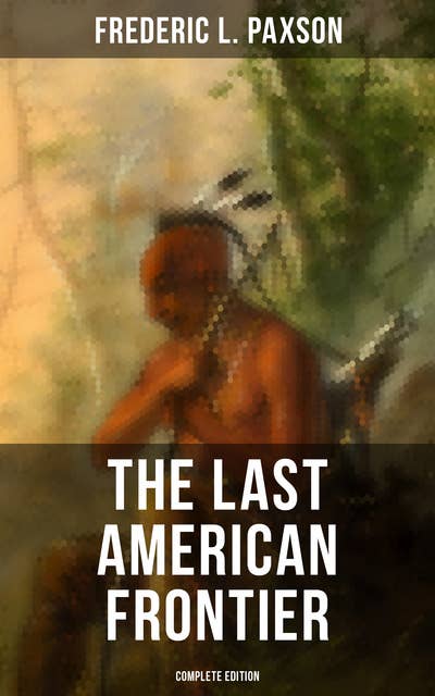 The Last American Frontier (Complete Edition): The History of the 'Far West', Trials of the Trailblazers and the Battles with Native Americans