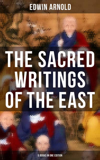 The Sacred Writings of the East - 5 Books in One Edition: The Light of Asia, The Essence of Buddhism, Bhagavad-Gita, Hindu Literature & Indian Spiritual Poems