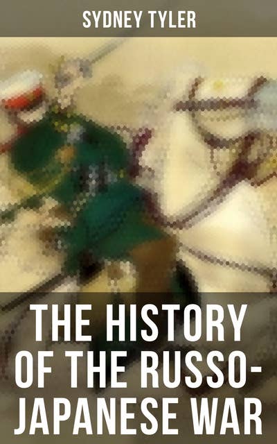 The History of the Russo-Japanese War: Complete History of the Conflict: From Causes of the War and Korean Campaign to the Peace Treaty