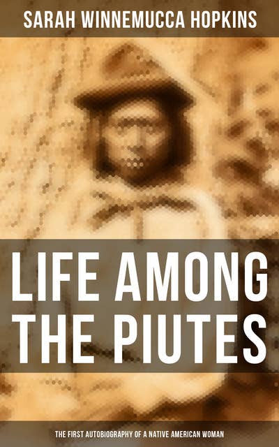 Life Among the Piutes: The First Autobiography of a Native American Woman: First Meeting of Piutes and Whites, Domestic and Social Moralities of Piutes, Wars and Their Causes…