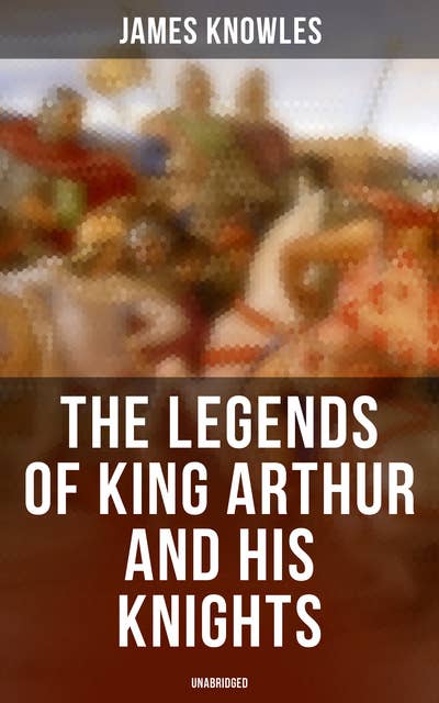The Legends of King Arthur and His Knights (Unabridged): Collection of Tales & Myths about the Legendary British King