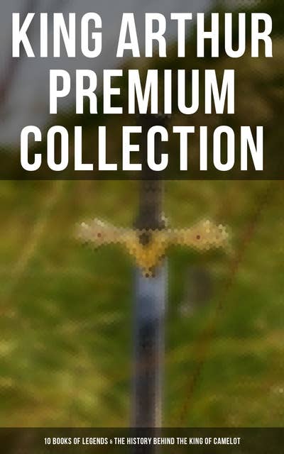 King Arthur Premium Collection: 10 Books of Legends & The History Behind The King of Camelot: Le Morte d'Arthur, Sir Lancelot and His Companions, Idylls of the King, The Mabinogion…