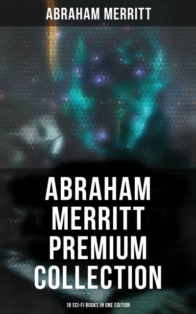 Abraham Merritt Premium Collection: 18 Sci-Fi Books in One Edition: Sci-Fi Novels, Fantasies & Lost World Stories (Including The Metal Monster, The Ship of Ishtar…)