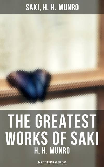 The Greatest Works of Saki (H. H. Munro): 145 Titles in One Edition: Novels, Short Stories, Plays & Sketches (Including Beasts and Super-Beasts, The Chronicles of Clovis…)