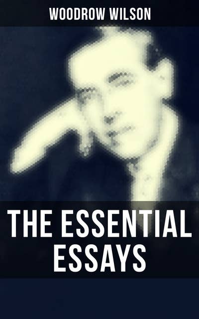 The Essential Essays of Woodrow Wilson: The New Freedom, When A Man Comes To Himself, The Study of Administration, Leaders of Men, The New Democracy