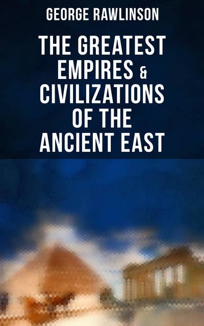 The Greatest Empires & Civilizations of the Ancient East: Egypt, Babylon, The Kings of Israel and Judah, Assyria, Media, Chaldea, Persia, Parthia…