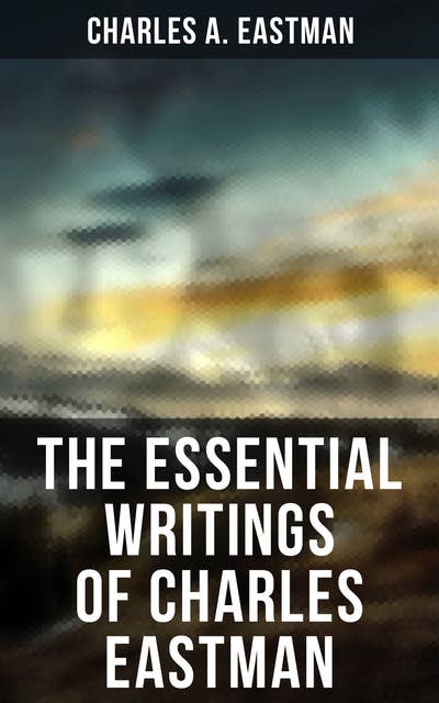 The Essential Writings of Charles Eastman: Indian Boyhood, Indian Heroes and Great Chieftains, The Soul of the Indian & From the Deep Woods to Civilization