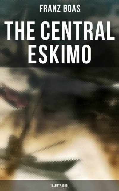 The Central Eskimo (Illustrated): With Maps and Illustrations of Tools, Weapons & People