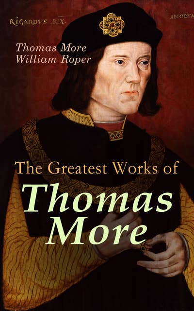 The Greatest Works of Thomas More: Essays, Prayers, Poems, Letters & Biographies: Utopia, The History of King Richard III, Dialogue of Comfort Against Tribulation