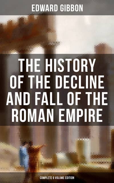 The History of the Decline and Fall of the Roman Empire (Complete 6 Volume Edition): From the Height of the Roman Empire to the Fall of Byzantium